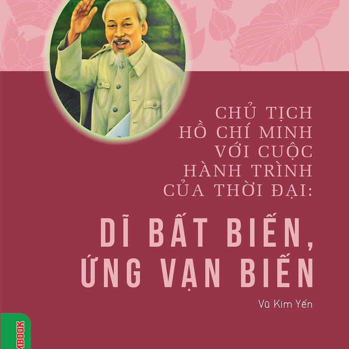 Chủ Tịch Hồ Chí Minh Với Cuộc Hành Trình Của Thời Đại - Dĩ Bất Biến, Ứng Vạn Biến