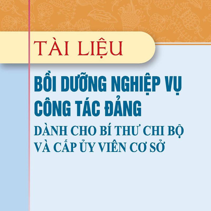 Tài Liệu Bồi Dưỡng Nghiệp Vụ Công Tác Đảng Dành Cho Bí Thư Chi Bộ Và Cấp Ủy Viên Cơ Sở (Xuất Bản Lần Thứ 22 Có Sửa Chữa, Bổ Sung)