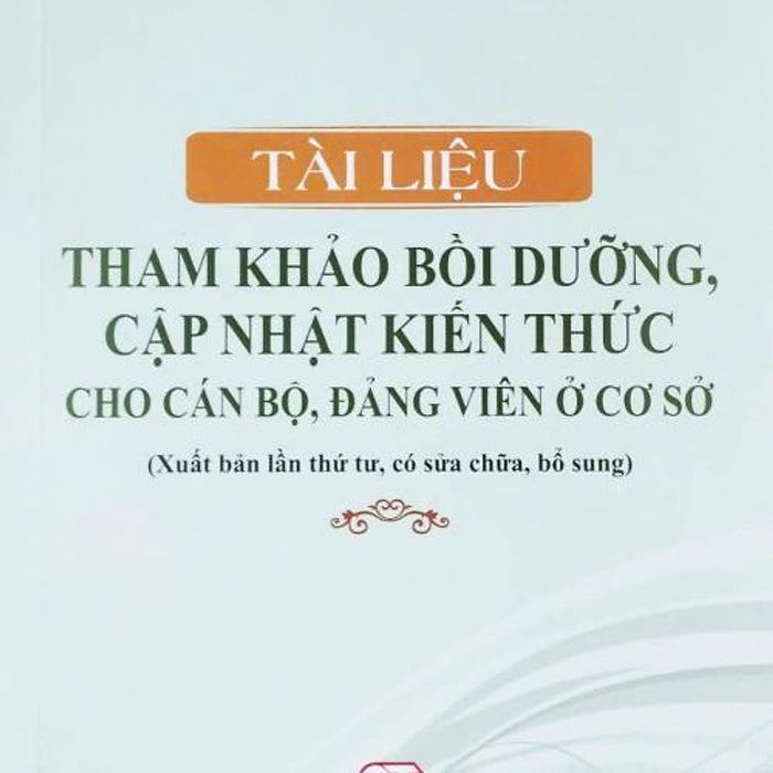 Tài Liệu Tham Khảo Bồi Dưỡng, Cập Nhật Kiến Thức Cho Cán Bộ, Đảng Viên Ở Cơ Sở (Xuất Bản Lần Thứ Tư, Có Sửa Chữa, Bổ Sung)