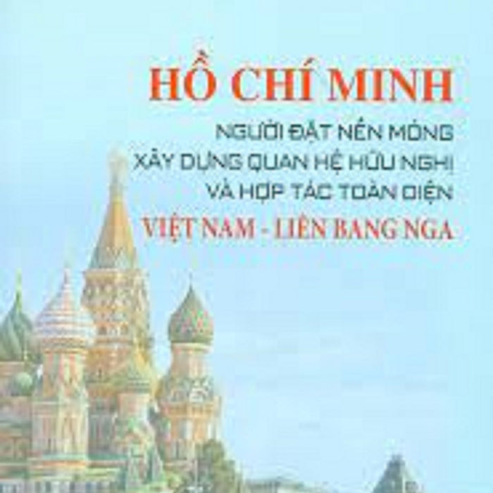 Hồ Chí Minh - Người Đặt Nền Móng Xây Dựng Quan Hệ Hữu Nghị Và Hợp Tác Toàn Diện Việt Nam - Liên Bang Nga (Bản In 2020)