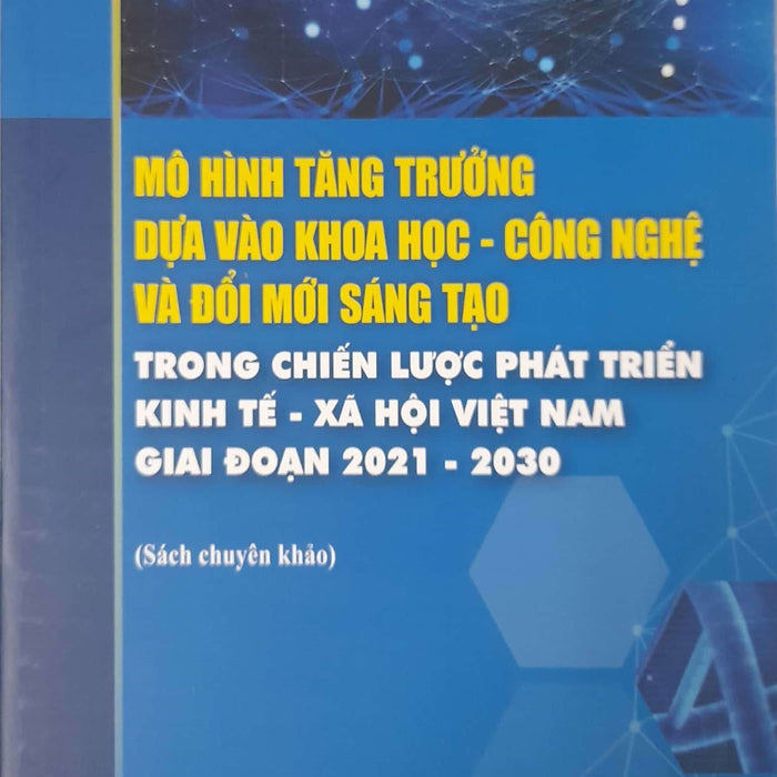 Mô Hình Tăng Trưởng Dựa Vào Khoa Học - Công Nghệ Và Đổi Mới Sáng Tạo Trong Chiến Lược Phát Triển Kinh Tế - Xã Hội Việt Nam Giai Đoạn 2021-2030 (Sách Chuyên Khảo)