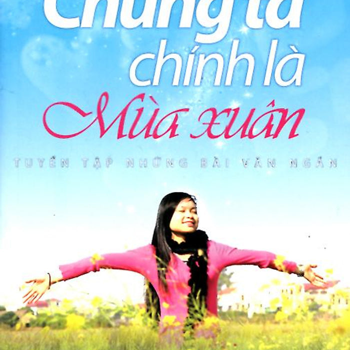 Chúng Ta Chính Là Mùa Xuân - Tuyển Tập Những Bài Văn Ngắn